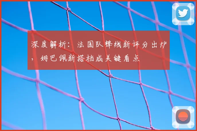 深度解析：法国队锋线新评分出炉，姆巴佩新搭档成关键看点
