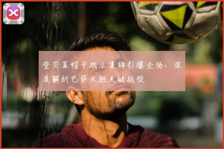 登贝莱帽子戏法集锦引爆全场，深度解析巴萨大胜关键战役