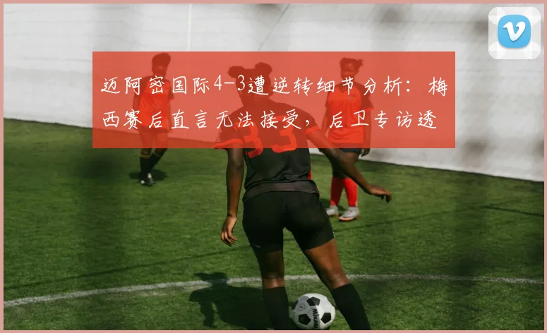 迈阿密国际4-3遭逆转细节分析：梅西赛后直言无法接受，后卫专访透露全队反思方向