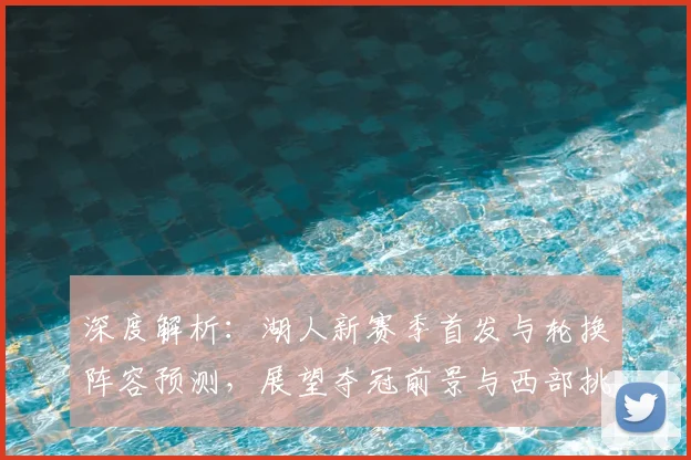 深度解析：湖人新赛季首发与轮换阵容预测，展望夺冠前景与西部挑战
